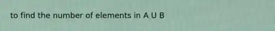 to find the number of elements in A U B