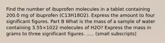 Find the number of ibuprofen molecules in a tablet containing 200.0 mg of ibuprofen (C13H18O2). Express the amount to four significant figures. Part B What is the mass of a sample of water containing 3.55×1022 molecules of H2O? Express the mass in grams to three significant figures. ..... (small subscripts)