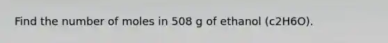 Find the number of moles in 508 g of ethanol (c2H6O).