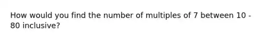 How would you find the number of multiples of 7 between 10 - 80 inclusive?