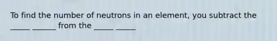 To find the number of neutrons in an element, you subtract the _____ ______ from the _____ _____