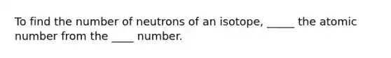 To find the number of neutrons of an isotope, _____ the atomic number from the ____ number.