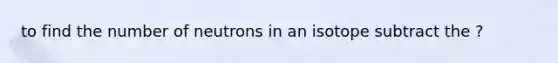 to find the number of neutrons in an isotope subtract the ?