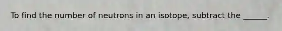 To find the number of neutrons in an isotope, subtract the ______.