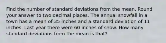 Find the number of standard deviations from the mean. Round your answer to two decimal places. The annual snowfall in a town has a mean of 35 inches and a standard deviation of 11 inches. Last year there were 60 inches of snow. How many standard deviations from the mean is that?