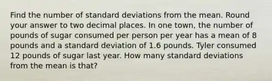 Find the number of standard deviations from the mean. Round your answer to two decimal places. In one town, the number of pounds of sugar consumed per person per year has a mean of 8 pounds and a standard deviation of 1.6 pounds. Tyler consumed 12 pounds of sugar last year. How many standard deviations from the mean is that?