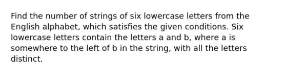 Find the number of strings of six lowercase letters from the English alphabet, which satisfies the given conditions. Six lowercase letters contain the letters a and b, where a is somewhere to the left of b in the string, with all the letters distinct.