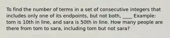 To find the number of terms in a set of consecutive integers that includes only one of its endpoints, but not both, ____ Example: tom is 10th in line, and sara is 50th in line. How many people are there from tom to sara, including tom but not sara?