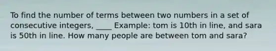 To find the number of terms between two numbers in a set of consecutive integers, ____ Example: tom is 10th in line, and sara is 50th in line. How many people are between tom and sara?