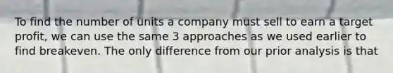 To find the number of units a company must sell to earn a target profit, we can use the same 3 approaches as we used earlier to find breakeven. The only difference from our prior analysis is that