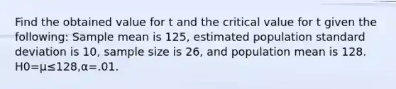 Find the obtained value for t and the critical value for t given the following: Sample mean is 125, estimated population standard deviation is 10, sample size is 26, and population mean is 128. H0=μ≤128,α=.01.