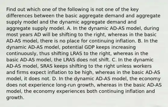 Find out which one of the following is not one of the key differences between the basic aggregate demand and aggregate supply model and the dynamic aggregate demand and aggregate supply model. A. In the dynamic​ AD-AS model, during most years AD will be shifting to the​ right, whereas in the basic​ AD-AS model, there is no place for continuing inflation. B. In the dynamic​ AD-AS model, potential GDP keeps increasing​ continuously, thus shifting LRAS to the​ right, whereas in the basic​ AD-AS model, the LRAS does not shift. C. In the dynamic​ AD-AS model, SRAS keeps shifting to the right unless workers and firms expect inflation to be​ high, whereas in the basic​ AD-AS model, it does not. D. In the dynamic​ AD-AS model, the economy does not experience​ long-run growth, whereas in the basic​ AD-AS model, the economy experiences both continuing inflation and growth.