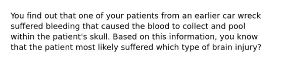 You find out that one of your patients from an earlier car wreck suffered bleeding that caused the blood to collect and pool within the​ patient's skull. Based on this​ information, you know that the patient most likely suffered which type of brain​ injury?