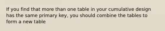 If you find that more than one table in your cumulative design has the same primary key, you should combine the tables to form a new table