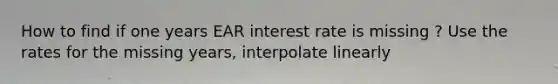 How to find if one years EAR interest rate is missing ? Use the rates for the missing years, interpolate linearly