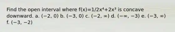 Find the open interval where f(x)=1/2x⁴+2x³ is concave downward. a. (−2, 0) b. (−3, 0) c. (−2, ∞) d. (−∞, −3) e. (−3, ∞) f. (−3, −2)