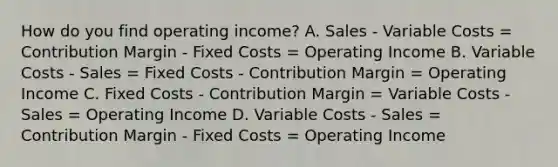 How do you find operating income? A. Sales - Variable Costs = Contribution Margin - Fixed Costs = Operating Income B. Variable Costs - Sales = Fixed Costs - Contribution Margin = Operating Income C. Fixed Costs - Contribution Margin = Variable Costs - Sales = Operating Income D. Variable Costs - Sales = Contribution Margin - Fixed Costs = Operating Income