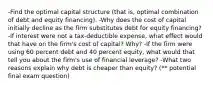 -Find the optimal capital structure (that is, optimal combination of debt and equity financing). -Why does the cost of capital initially decline as the firm substitutes debt for equity financing? -If interest were not a tax-deductible expense, what effect would that have on the firm's cost of capital? Why? -If the firm were using 60 percent debt and 40 percent equity, what would that tell you about the firm's use of financial leverage? -What two reasons explain why debt is cheaper than equity? (** potential final exam question)