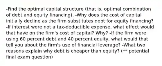 -Find the optimal capital structure (that is, optimal combination of debt and equity financing). -Why does the cost of capital initially decline as the firm substitutes debt for equity financing? -If interest were not a tax-deductible expense, what effect would that have on the firm's cost of capital? Why? -If the firm were using 60 percent debt and 40 percent equity, what would that tell you about the firm's use of financial leverage? -What two reasons explain why debt is cheaper than equity? (** potential final exam question)