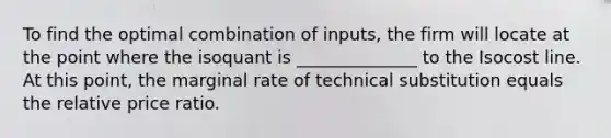 To find the optimal combination of inputs, the firm will locate at the point where the isoquant is ______________ to the Isocost line. At this point, the marginal rate of technical substitution equals the relative price ratio.