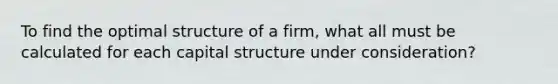 To find the optimal structure of a firm, what all must be calculated for each capital structure under consideration?