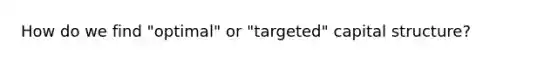 How do we find "optimal" or "targeted" capital structure?