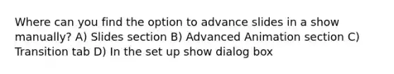 Where can you find the option to advance slides in a show manually? A) Slides section B) Advanced Animation section C) Transition tab D) In the set up show dialog box