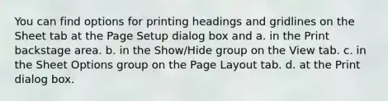 You can find options for printing headings and gridlines on the Sheet tab at the Page Setup dialog box and a. in the Print backstage area. b. in the Show/Hide group on the View tab. c. in the Sheet Options group on the Page Layout tab. d. at the Print dialog box.