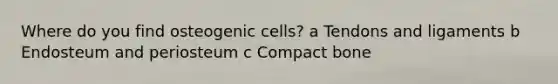 Where do you find osteogenic cells? a Tendons and ligaments b Endosteum and periosteum c Compact bone