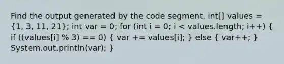 Find the output generated by the code segment. int[] values = (1, 3, 11, 21); int var = 0; for (int i = 0; i < values.length; i++) ( if ((values[i] % 3) == 0) { var += values[i]; ) else ( var++; ) System.out.println(var); }