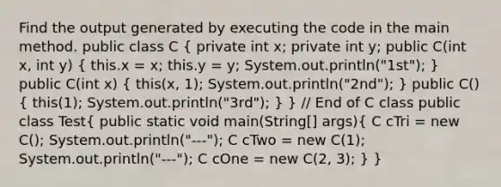 Find the output generated by executing the code in the main method. public class C ( private int x; private int y; public C(int x, int y) { this.x = x; this.y = y; System.out.println("1st"); ) public C(int x) ( this(x, 1); System.out.println("2nd"); ) public C() ( this(1); System.out.println("3rd"); ) } // End of C class public class Test( public static void main(String[] args){ C cTri = new C(); System.out.println("---"); C cTwo = new C(1); System.out.println("---"); C cOne = new C(2, 3); ) }