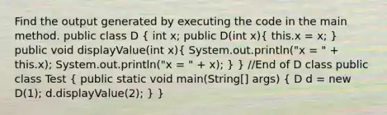 Find the output generated by executing the code in the main method. public class D ( int x; public D(int x){ this.x = x; ) public void displayValue(int x)( System.out.println("x = " + this.x); System.out.println("x = " + x); ) } //End of D class public class Test ( public static void main(String[] args) { D d = new D(1); d.displayValue(2); ) }