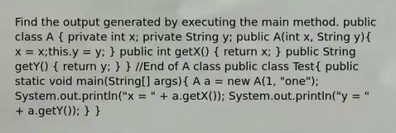 Find the output generated by executing the main method. public class A ( private int x; private String y; public A(int x, String y){ x = x;this.y = y; ) public int getX() ( return x; ) public String getY() ( return y; ) } //End of A class public class Test( public static void main(String[] args){ A a = new A(1, "one"); System.out.println("x = " + a.getX()); System.out.println("y = " + a.getY()); ) }