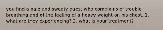 you find a pale and sweaty guest who complains of trouble breathing and of the feeling of a heavy weight on his chest. 1. what are they experiencing? 2. what is your treatment?