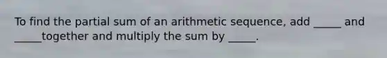 To find the partial sum of an arithmetic sequence, add _____ and _____together and multiply the sum by _____.