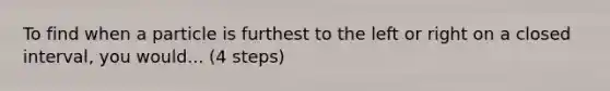 To find when a particle is furthest to the left or right on a closed interval, you would... (4 steps)