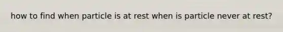 how to find when particle is at rest when is particle never at rest?