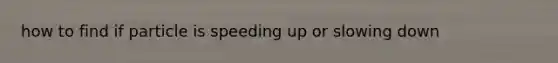 how to find if particle is speeding up or slowing down