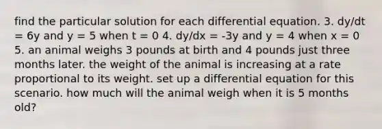 find the particular solution for each differential equation. 3. dy/dt = 6y and y = 5 when t = 0 4. dy/dx = -3y and y = 4 when x = 0 5. an animal weighs 3 pounds at birth and 4 pounds just three months later. the weight of the animal is increasing at a rate proportional to its weight. set up a differential equation for this scenario. how much will the animal weigh when it is 5 months old?