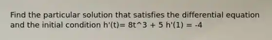 Find the particular solution that satisfies the differential equation and the initial condition h'(t)= 8t^3 + 5 h'(1) = -4