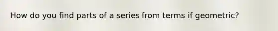 How do you find parts of a series from terms if geometric?