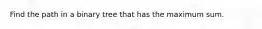 Find the path in a binary tree that has the maximum sum.