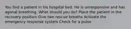 You find a patient in his hospital bed. He is unresponsive and has agonal breathing. What should you do? Place the patient in the recovery position Give two rescue breaths Activate the emergency response system Check for a pulse