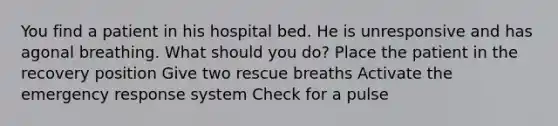 You find a patient in his hospital bed. He is unresponsive and has agonal breathing. What should you do? Place the patient in the recovery position Give two rescue breaths Activate the emergency response system Check for a pulse