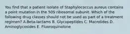 You find that a patient isolate of Staphylococcus aureus contains a point mutation in the 50S ribosomal subunit. Which of the following drug classes should not be used as part of a treatment regimen? A.Beta-lactams B. Glycopeptides C. Macrolides D. Aminoglycosides E. Fluoroquinolone