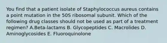 You find that a patient isolate of Staphylococcus aureus contains a point mutation in the 50S ribosomal subunit. Which of the following drug classes should not be used as part of a treatment regimen? A.Beta-lactams B. Glycopeptides C. Macrolides D. Aminoglycosides E. Fluoroquinolone