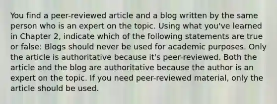 You find a peer-reviewed article and a blog written by the same person who is an expert on the topic. Using what you've learned in Chapter 2, indicate which of the following statements are true or false: Blogs should never be used for academic purposes. Only the article is authoritative because it's peer-reviewed. Both the article and the blog are authoritative because the author is an expert on the topic. If you need peer-reviewed material, only the article should be used.