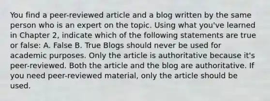 You find a peer-reviewed article and a blog written by the same person who is an expert on the topic. Using what you've learned in Chapter 2, indicate which of the following statements are true or false: A. False B. True Blogs should never be used for academic purposes. Only the article is authoritative because it's peer-reviewed. Both the article and the blog are authoritative. If you need peer-reviewed material, only the article should be used.