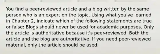 You find a peer-reviewed article and a blog written by the same person who is an expert on the topic. Using what you've learned in Chapter 2, indicate which of the following statements are true or false: Blogs should never be used for academic purposes. Only the article is authoritative because it's peer-reviewed. Both the article and the blog are authoritative. If you need peer-reviewed material, only the article should be used.