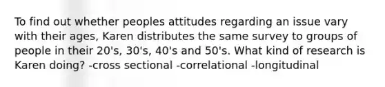 To find out whether peoples attitudes regarding an issue vary with their ages, Karen distributes the same survey to groups of people in their 20's, 30's, 40's and 50's. What kind of research is Karen doing? -cross sectional -correlational -longitudinal